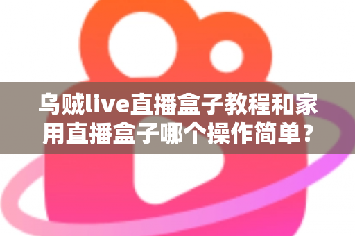 乌贼live直播盒子教程和家用直播盒子哪个操作简单？新手友好度全面对比与选购指南