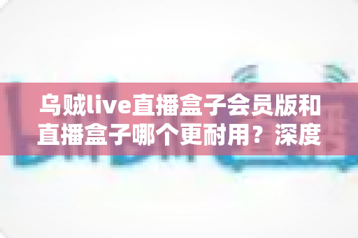 乌贼live直播盒子会员版和直播盒子哪个更耐用？深度对比解析与实用选购指南