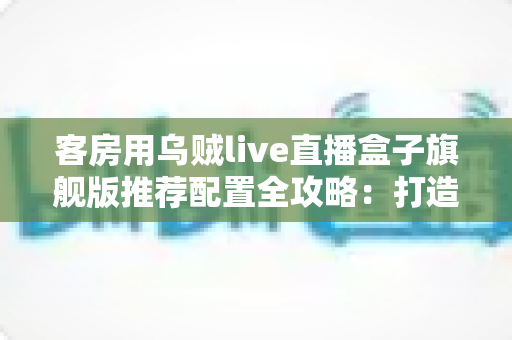 客房用乌贼live直播盒子旗舰版推荐配置全攻略:打造流畅高清的客房直播娱乐体验 客房用乌贼live直播盒子旗舰版推荐配置全攻略:打造流畅高清的客房直播娱乐体验