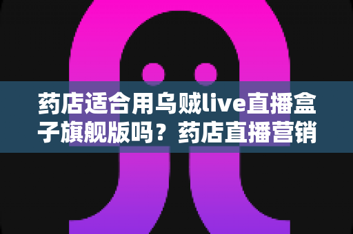 药店适合用乌贼live直播盒子旗舰版吗?药店直播营销全景解析与选购指南 药店适合用乌贼live直播盒子旗舰版吗?药店直播营销全景解析与选购指南