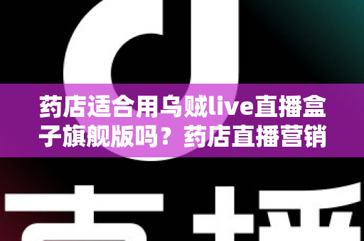 药店适合用乌贼live直播盒子旗舰版吗？药店直播营销全景解析与选购指南