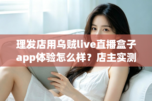 理发店用乌贼live直播盒子app体验怎么样?店主实测体验与经营价值全面解析 理发店用乌贼live直播盒子app体验怎么样?店主实测体验与经营价值全面解析