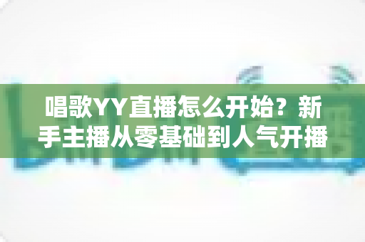 唱歌YY直播怎么开始？新手主播从零基础到人气开播的完整实战指南