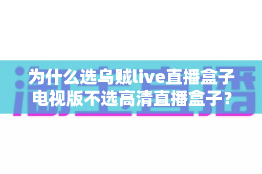 为什么选乌贼live直播盒子电视版不选高清直播盒子？深度对比帮你做出明智选择