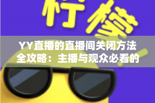 YY直播的直播间关闭方法全攻略：主播与观众必看的一站式实用指南