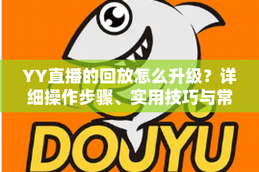 YY直播的回放怎么升级？详细操作步骤、实用技巧与常见问题全解析