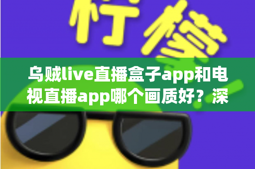 乌贼live直播盒子app和电视直播app哪个画质好？深度对比解析与选购全指南