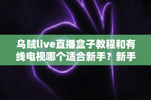 乌贼live直播盒子教程和有线电视哪个适合新手？新手必看的选择指南