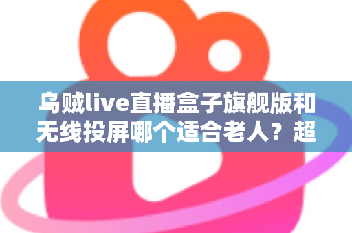 乌贼live直播盒子旗舰版和无线投屏哪个适合老人？超实用选购指南帮您轻松做决定