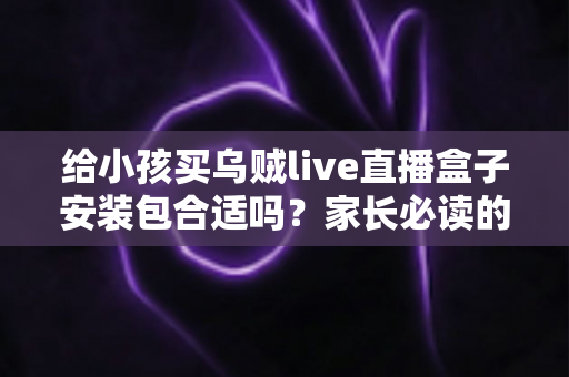 给小孩买乌贼live直播盒子安装包合适吗？家长必读的安全选购与替代方案指南