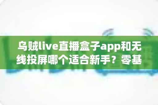 乌贼live直播盒子app和无线投屏哪个适合新手？零基础快速上手的直播与大屏工具选型全指南