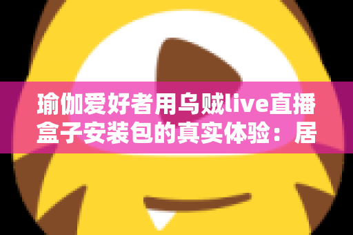 瑜伽爱好者用乌贼live直播盒子安装包的真实体验：居家跟练全攻略与深度测评
