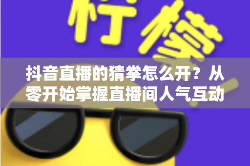 抖音直播的猜拳怎么开?从零开始掌握直播间人气互动玩法全攻略 抖音直播的猜拳怎么开?从零开始掌握直播间人气互动玩法全攻略