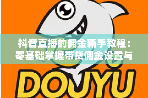 抖音直播的佣金新手教程:零基础掌握带货佣金设置与变现全流程 抖音直播的佣金新手教程:零基础掌握带货佣金设置与变现全流程
