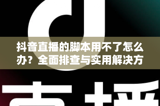 抖音直播的脚本用不了怎么办?全面排查与实用解决方案指南 抖音直播的脚本用不了怎么办?全面排查与实用解决方案指南