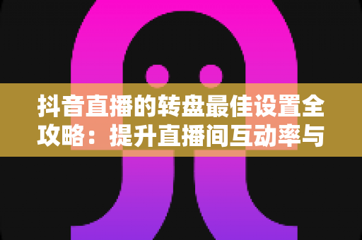 抖音直播的转盘最佳设置全攻略：提升直播间互动率与留存的实操指南