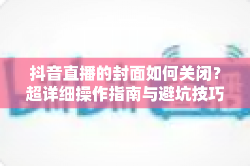 抖音直播的封面如何关闭？超详细操作指南与避坑技巧全解析