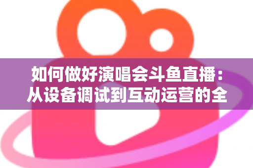 如何做好演唱会斗鱼直播：从设备调试到互动运营的全流程实战指南