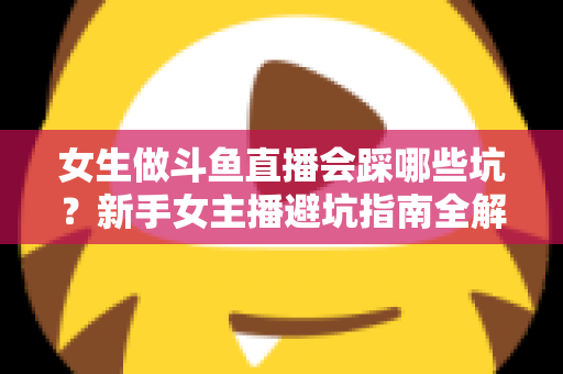 女生做斗鱼直播会踩哪些坑？新手女主播避坑指南全解析