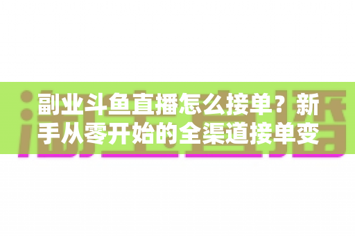 副业斗鱼直播怎么接单？新手从零开始的全渠道接单变现实战指南（附避坑技巧与FAQ）