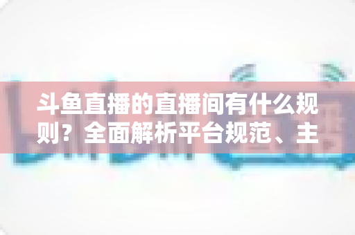 斗鱼直播的直播间有什么规则？全面解析平台规范、主播守则与观众须知