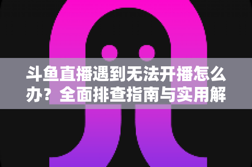 斗鱼直播遇到无法开播怎么办?全面排查指南与实用解决方案一次掌握 斗鱼直播遇到无法开播怎么办?全面排查指南与实用解决方案一次掌握