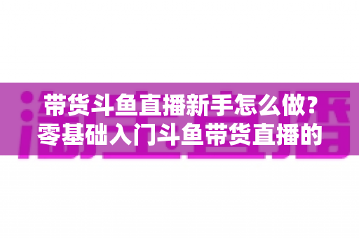 带货斗鱼直播新手怎么做？零基础入门斗鱼带货直播的全方位实战指南