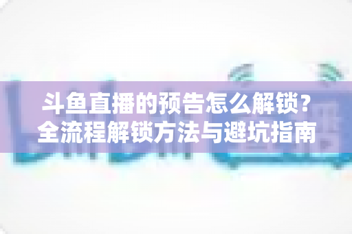 斗鱼直播的预告怎么解锁？全流程解锁方法与避坑指南一文讲清