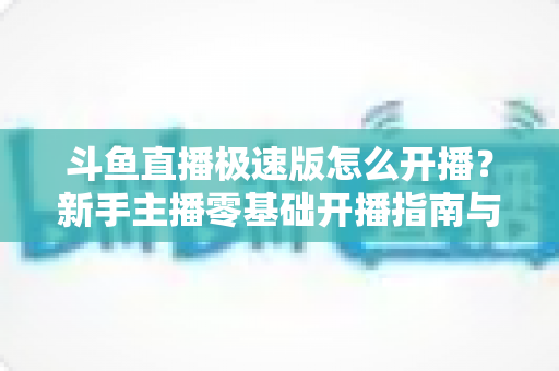 斗鱼直播极速版怎么开播？新手主播零基础开播指南与实用技巧全解析