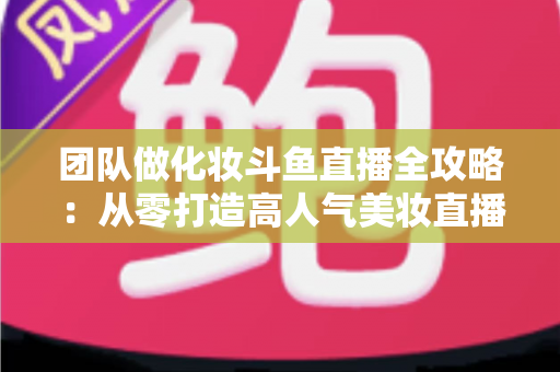 团队做化妆斗鱼直播全攻略：从零打造高人气美妆直播间的实战秘籍