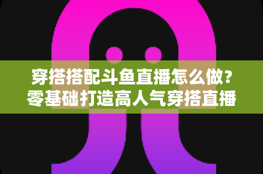 穿搭搭配斗鱼直播怎么做？零基础打造高人气穿搭直播间的全流程实战指南