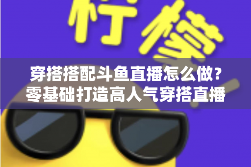 穿搭搭配斗鱼直播怎么做？零基础打造高人气穿搭直播间的全流程实战指南