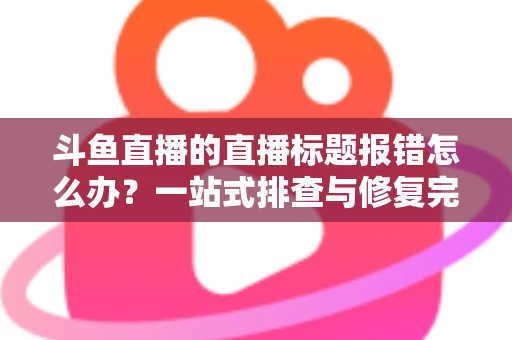 斗鱼直播的直播标题报错怎么办？一站式排查与修复完全指南