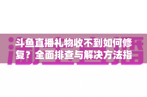 斗鱼直播礼物收不到如何修复？全面排查与解决方法指南