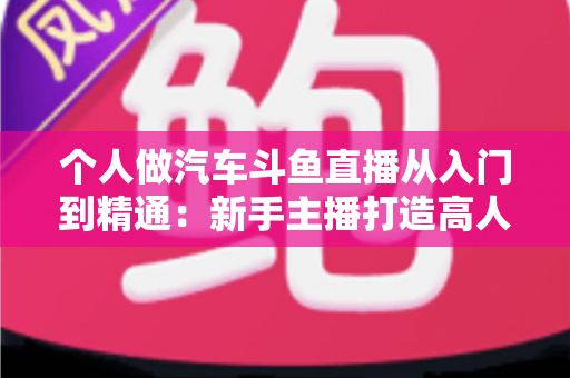 个人做汽车斗鱼直播从入门到精通：新手主播打造高人气汽车直播间的实战指南