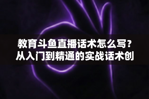 教育斗鱼直播话术怎么写?从入门到精通的实战话术创作全攻略 教育斗鱼直播话术怎么写?从入门到精通的实战话术创作全攻略