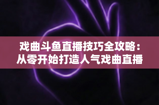 戏曲斗鱼直播技巧全攻略:从零开始打造人气戏曲直播间 戏曲斗鱼直播技巧全攻略:从零开始打造人气戏曲直播间