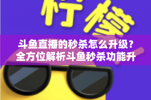斗鱼直播的秒杀怎么升级？全方位解析斗鱼秒杀功能升级方法与运营实战技巧