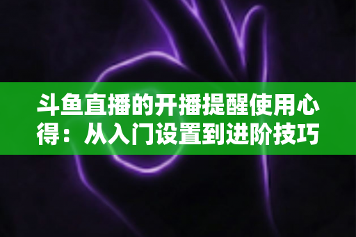 斗鱼直播的开播提醒使用心得：从入门设置到进阶技巧的完整指南，让你不错过任何一场精彩直播