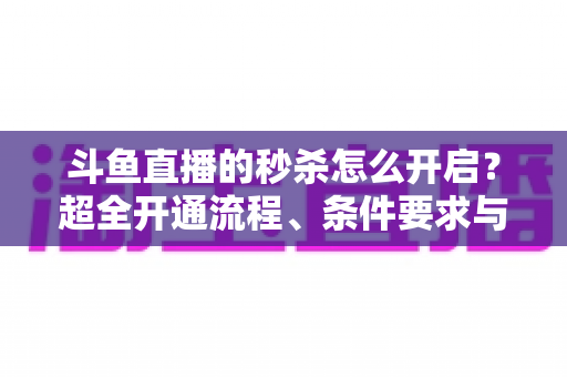 斗鱼直播的秒杀怎么开启？超全开通流程、条件要求与实战运营技巧一文讲透