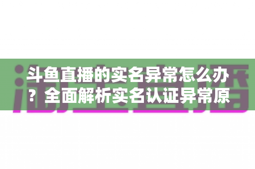斗鱼直播的实名异常怎么办？全面解析实名认证异常原因与高效解决方法指南