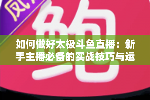 如何做好太极斗鱼直播：新手主播必备的实战技巧与运营全指南