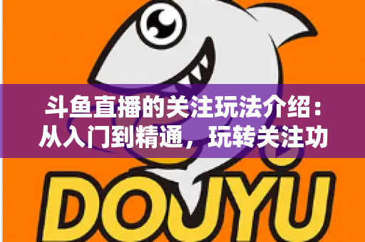 斗鱼直播的关注玩法介绍:从入门到精通,玩转关注功能提升你的直播观看体验 斗鱼直播的关注玩法介绍:从入门到精通,玩转关注功能提升你的直播观看体验
