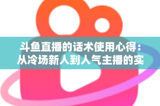 斗鱼直播的话术使用心得：从冷场新人到人气主播的实战沟通指南