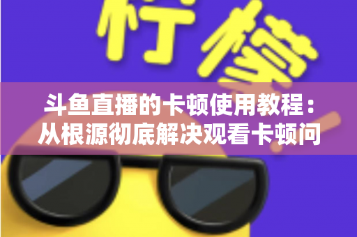 斗鱼直播的卡顿使用教程：从根源彻底解决观看卡顿问题的完整指南