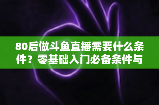 80后做斗鱼直播需要什么条件？零基础入门必备条件与开播全攻略详解