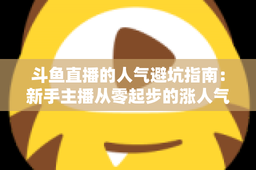 斗鱼直播的人气避坑指南:新手主播从零起步的涨人气实战手册 斗鱼直播的人气避坑指南:新手主播从零起步的涨人气实战手册