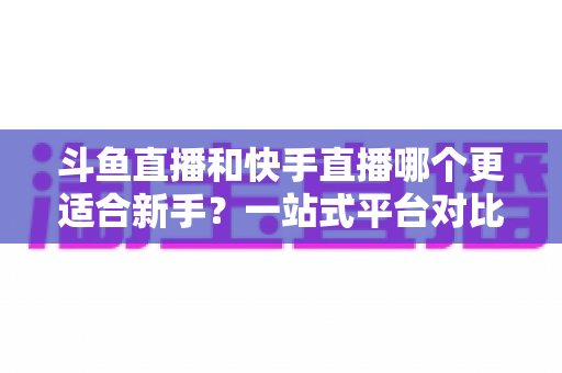 斗鱼直播和快手直播哪个更适合新手？一站式平台对比分析与开播指南