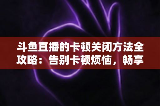 斗鱼直播的卡顿关闭方法全攻略：告别卡顿烦恼，畅享丝滑观影体验