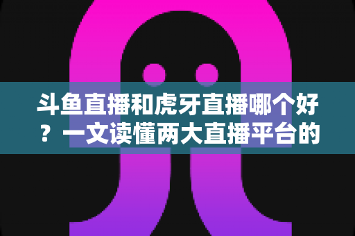 斗鱼直播和虎牙直播哪个好？一文读懂两大直播平台的全方位对比与选择指南